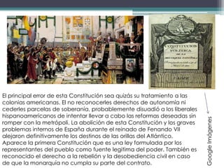 El principal error de esta Constitución sea quizás su tratamiento a las
colonias americanas. El no reconocerles derechos de autonomía ni
cederles parcelas de soberanía, probablemente disuadió a los liberales
hispanoamericanos de intentar llevar a cabo las reformas deseadas sin




                                                                          Google Imágenes
romper con la metrópoli. La abolición de esta Constitución y los graves
problemas internos de España durante el reinado de Fenando VII
alejaron definitivamente los destinos de las orillas del Atlántico.
Aparece la primera Constitución que es una ley formulada por los
representantes del pueblo como fuente legitima del poder. También es
reconocido el derecho a la rebelión y la desobediencia civil en caso
de que la monarquía no cumpla su parte del contrato.
 