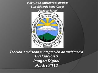 Institución Educativa Municipal
             Luis Eduardo Mora Osejo
                  “Jornada Tarde”




Técnico en diseño e Integración de multimedia
               Evaluación 3
              Imagen Digital
                Pasto 2012
 
