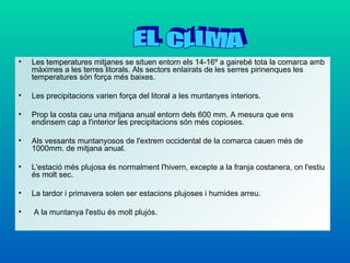 •   Les temperatures mitjanes se situen entorn els 14-16º a gairebé tota la comarca amb
    màximes a les terres litorals. Als sectors enlairats de les serres pirinenques les
    temperatures són força més baixes.

•   Les precipitacions varien força del litoral a les muntanyes interiors.

•   Prop la costa cau una mitjana anual entorn dels 600 mm. A mesura que ens
    endinsem cap a l'interior les precipitacions són més copioses.

•   Als vessants muntanyosos de l'extrem occidental de la comarca cauen més de
    1000mm. de mitjana anual.

•   L'estació més plujosa és normalment l'hivern, excepte a la franja costanera, on l'estiu
    és molt sec.

•   La tardor i primavera solen ser estacions plujoses i humides arreu.

•   A la muntanya l'estiu és molt plujós.
 