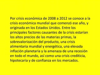 Por crisis económica de 2008 a 2012 se conoce a la
crisis económica mundial que comenzó ese año, y
originada en los Estados Unidos. Entre los
principales factores causantes de la crisis estarían
los altos precios de las materias primas, la
sobrevalorización del producto, una crisis
alimentaria mundial y energética, una elevada
inflación planetaria y la amenaza de una recesión
en todo el mundo, así como una crisis crediticia,
hipotecaria y de confianza en los mercados.
 