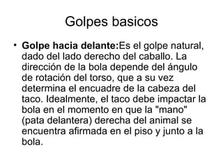 Golpes basicos
• Golpe hacia delante:Es el golpe natural,
  dado del lado derecho del caballo. La
  dirección de la bola depende del ángulo
  de rotación del torso, que a su vez
  determina el encuadre de la cabeza del
  taco. Idealmente, el taco debe impactar la
  bola en el momento en que la "mano"
  (pata delantera) derecha del animal se
  encuentra afirmada en el piso y junto a la
  bola.
 