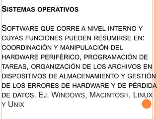 SISTEMAS OPERATIVOS

SOFTWARE QUE CORRE A NIVEL INTERNO Y
CUYAS FUNCIONES PUEDEN RESUMIRSE EN:
COORDINACIÓN Y MANIPULACIÓN DEL
HARDWARE PERIFÉRICO, PROGRAMACIÓN DE
TAREAS, ORGANIZACIÓN DE LOS ARCHIVOS EN
DISPOSITIVOS DE ALMACENAMIENTO Y GESTIÓN
DE LOS ERRORES DE HARDWARE Y DE PÉRDIDA
DE DATOS.   EJ. WINDOWS, MACINTOSH, LINUX
Y UNIX
 