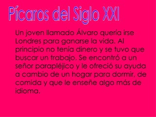 Un joven llamado Álvaro quería irse
Londres para ganarse la vida. Al
principio no tenía dinero y se tuvo que
buscar un trabajo. Se encontró a un
señor parapléjico y le ofreció su ayuda
a cambio de un hogar para dormir, de
comida y que le enseñe algo más de
idioma.
 