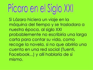 Si Lázaro hiciera un viaje en la
máquina del tiempo y se trasladara a
nuestra época, al siglo XXI
probablemente no escribiría una larga
carta para contar su vida, como
recoge la novela, si no que abriría una
cuenta en una red social (Tuenti,
Facebook...) y allí hablaría de sí
mismo.
 