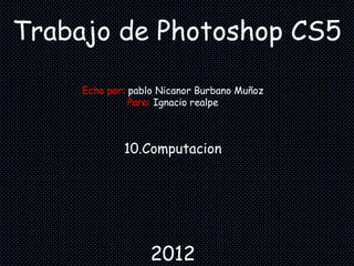 Trabajo de Photoshop CS5

     Echo por: pablo Nicanor Burbano Muñoz
               Para: Ignacio realpe



             10.Computacion




                  2012
 