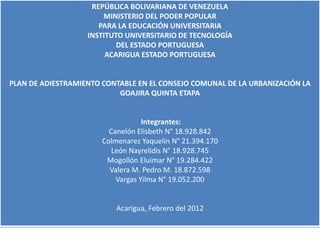 REPÚBLICA BOLIVARIANA DE VENEZUELA
                       MINISTERIO DEL PODER POPULAR
                      PARA LA EDUCACIÓN UNIVERSITARIA
                   INSTITUTO UNIVERSITARIO DE TECNOLOGÍA
                           DEL ESTADO PORTUGUESA
                        ACARIGUA ESTADO PORTUGUESA


PLAN DE ADIESTRAMIENTO CONTABLE EN EL CONSEJO COMUNAL DE LA URBANIZACIÓN LA
                           GOAJIRA QUINTA ETAPA


                                   Integrantes:
                         Canelón Elisbeth N° 18.928.842
                       Colmenarez Yaquelin N° 21.394.170
                          León Nayrelidis N° 18.928.745
                        Mogollón Eluimar N° 19.284.422
                         Valera M. Pedro M. 18.872.598
                           Vargas Yilma N° 19.052.200


                           Acarigua, Febrero del 2012
 