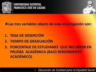 Las tres variables objeto de esta investigación son:

1. TASA DE DESERCIÓN
2. TIEMPO DE GRADUACIÓN
3. PORCENTAJE DE ESTUDIANES QUE INCURREN EN
   PRUEBA ACADÉMICA (BAJO RENDIMIENTO
   ACADÉMICO)


                  • Educación de Calidad para la Equidad Social
 