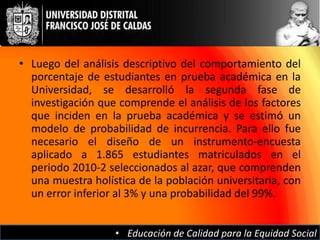 • Luego del análisis descriptivo del comportamiento del
  porcentaje de estudiantes en prueba académica en la
  Universidad, se desarrolló la segunda fase de
  investigación que comprende el análisis de los factores
  que inciden en la prueba académica y se estimó un
  modelo de probabilidad de incurrencia. Para ello fue
  necesario el diseño de un instrumento-encuesta
  aplicado a 1.865 estudiantes matriculados en el
  periodo 2010-2 seleccionados al azar, que comprenden
  una muestra holística de la población universitaria, con
  un error inferior al 3% y una probabilidad del 99%.


                   • Educación de Calidad para la Equidad Social
 