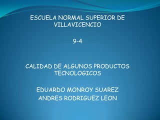 ESCUELA NORMAL SUPERIOR DE
       VILLAVICENCIO

            9-4



CALIDAD DE ALGUNOS PRODUCTOS
        TECNOLOGICOS

  EDUARDO MONROY SUAREZ
  ANDRES RODRIGUEZ LEON
 
