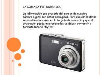 LA CAMARA FOTOGRAFICA
La información que procede del sensor de nuestra
cámara digital son datos analógicos. Para que estos datos
se puedan almacenar en la tarjeta de memoria y que el
ordenador pueda interpretarlos se deben convertir a
formato binario "bytes".