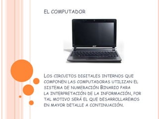 EL COMPUTADOR
LOS CIRCUITOS DIGITALES INTERNOS QUE
COMPONEN LAS COMPUTADORAS UTILIZAN EL
SISTEMA DE NUMERACIÓN BINARIO PARA
LA INTERPRETACIÓN DE LA INFORMACIÓN, POR
TAL MOTIVO SERÁ EL QUE DESARROLLAREMOS
EN MAYOR DETALLE A CONTINUACIÓN.