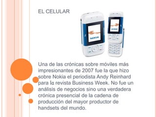 EL CELULAR
Una de las crónicas sobre móviles más
impresionantes de 2007 fue la que hizo
sobre Nokia el periodista Andy Reinhard
para la revista Business Week. No fue un
análisis de negocios sino una verdadera
crónica presencial de la cadena de
producción del mayor productor de
handsets del mundo.