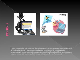 Pishing es un término informático que denomina un tipo de delito encuadrado dentro del ámbito de
las estafas cibernéticas, y que se comete mediante el uso de un tipo de ingeniería social
caracterizado por intentar adquirir información confidencial de forma fraudulenta (como puede ser
una contraseña o información detallada sobre crédito u otra información bancaria).
 