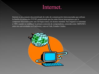Internet es un conjunto descentralizado de redes de comunicación interconectadas que utilizan
la familia de protocolos TCP/IP, garantizando que las redes físicas heterogéneas que la
componen funcionen como una red lógica única, de alcance mundial. Sus orígenes se remontan
a 1969, cuando se estableció la primera conexión de computadoras, conocida como ARPANET,
entre tres universidades en California y una en Utah, Estados Unidos.
 