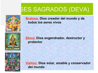 DIOSES SAGRADOS (DEVA)
    Brahma: Dios creador del mundo y de
     todos los seres vivos



    Shiva: Dios engendrador, destructor y
     protector




    Vishnú: Dios solar, amable y conservador
     del mundo
 