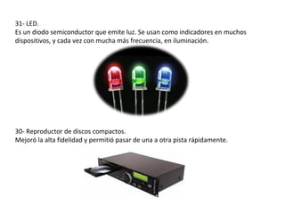 31- LED.
Es un diodo semiconductor que emite luz. Se usan como indicadores en muchos
dispositivos, y cada vez con mucha más frecuencia, en iluminación.




30- Reproductor de discos compactos.
Mejoró la alta fidelidad y permitió pasar de una a otra pista rápidamente.
 