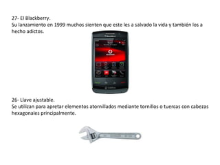27- El Blackberry.
Su lanzamiento en 1999 muchos sienten que este les a salvado la vida y también los a
hecho adictos.




26- Llave ajustable.
Se utilizan para apretar elementos atornillados mediante tornillos o tuercas con cabezas
hexagonales principalmente.
 