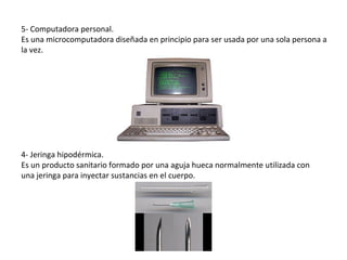5- Computadora personal.
Es una microcomputadora diseñada en principio para ser usada por una sola persona a
la vez.




4- Jeringa hipodérmica.
Es un producto sanitario formado por una aguja hueca normalmente utilizada con
una jeringa para inyectar sustancias en el cuerpo.
 