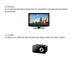 3- Televisor.
Es un aparato electrónico destinado a la recepción y reproducción de señales
de televisión.




2- La radio.
La radio es un medio de comunicación que llega a todas las clases sociales.
 