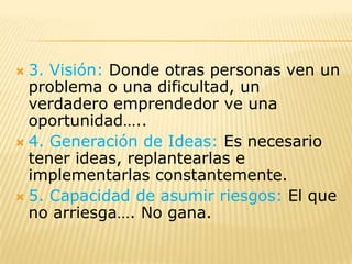  3. Visión: Donde otras personas ven un
  problema o una dificultad, un
  verdadero emprendedor ve una
  oportunidad…..
 4. Generación de Ideas: Es necesario
  tener ideas, replantearlas e
  implementarlas constantemente.
 5. Capacidad de asumir riesgos: El que
  no arriesga…. No gana.
 