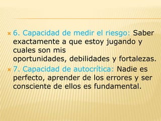  6. Capacidad de medir el riesgo: Saber
  exactamente a que estoy jugando y
  cuales son mis
  oportunidades, debilidades y fortalezas.
 7. Capacidad de autocrítica: Nadie es
  perfecto, aprender de los errores y ser
  consciente de ellos es fundamental.
 