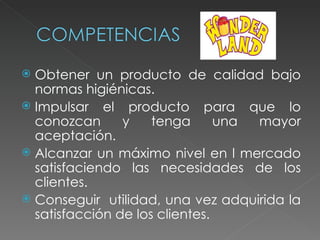  Obtener un producto de calidad bajo
  normas higiénicas.
 Impulsar el producto para que lo
  conozcan      y    tenga      una mayor
  aceptación.
 Alcanzar un máximo nivel en l mercado
  satisfaciendo las necesidades de los
  clientes.
 Conseguir utilidad, una vez adquirida la
  satisfacción de los clientes.
 