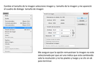Cambie el tamaño de la imagen seleccione imagen y tamaño de la imagen y me apareció
el cuadro de dialogo tamaño de imagen




                                Me asegure que la opción remuestraer la imagen no este
                                seleccionada por que así uno indica que esta cambiando
                                solo la resolución y no los pixeles y luego y se clic en ok
                                para terminar.
 
