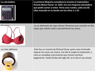 La calculadora      La primera Maquina sumadora la invento el matemático
                    francés Blaise Pascal en 1642. Era una maquina calculadora
                    que podía sumar y restar. Tenia unas ruedas, cada una de
                    ellas mascada en su borde con las cifras 1 a 10.




El sosten            es un elemento de ropa interior femenina que consiste en dos
                    copas que cubren total o parcialmente los senos.




La cinta adhesiva    Este fue un invento de Richard Drew, quien veía incómodo
                    reparar las cosas con clavos. Ese día le surgió la inspiración, y
                    creó un complejo instrumento que incluía nutritivo
                    pegamento. Hasta finales del siglo XX, se le dio el uso actual.
 