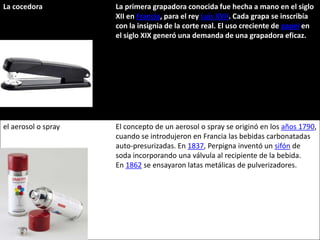 La cocedora          La primera grapadora conocida fue hecha a mano en el siglo
                     XII en Francia, para el rey Luis XVII. Cada grapa se inscribía
                     con la insignia de la corte real. El uso creciente de papel en
                     el siglo XIX generó una demanda de una grapadora eficaz.




el aerosol o spray   El concepto de un aerosol o spray se originó en los años 1790,
                     cuando se introdujeron en Francia las bebidas carbonatadas
                     auto-presurizadas. En 1837, Perpigna inventó un sifón de
                     soda incorporando una válvula al recipiente de la bebida.
                     En 1862 se ensayaron latas metálicas de pulverizadores.
 