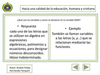 Hacia una calidad de la educación, humana y cristiana


       ¿Qué son las variables y como se declaran en la variable RAM?

      • Respuesta
                                                  • Ejemplo
cada una de las letras que
                                        También se llaman variables
se utilizan en álgebra en
                                          a las letras (x, y…) que se
expresiones
                                          relacionan mediante las
algebraicas, polinomios y
                                          funciones.
ecuaciones, para designar
números desconocidos.
Véase Indeterminada.

Autor: Andrés Felipe
Hernández Yanquen
 