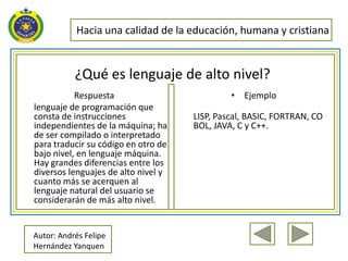 Hacia una calidad de la educación, humana y cristiana


           ¿Qué es lenguaje de alto nivel?
           Respuesta                          • Ejemplo
lenguaje de programación que
consta de instrucciones              LISP, Pascal, BASIC, FORTRAN, CO
independientes de la máquina; ha     BOL, JAVA, C y C++.
de ser compilado o interpretado
para traducir su código en otro de
bajo nivel, en lenguaje máquina.
Hay grandes diferencias entre los
diversos lenguajes de alto nivel y
cuanto más se acerquen al
lenguaje natural del usuario se
considerarán de más alto nivel.


Autor: Andrés Felipe
Hernández Yanquen
 