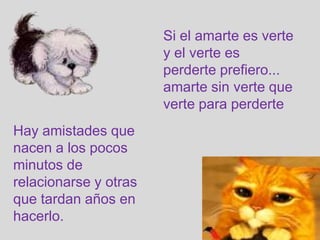 Si el amarte es verte
                       y el verte es
                       perderte prefiero...
                       amarte sin verte que
                       verte para perderte
Hay amistades que
nacen a los pocos
minutos de
relacionarse y otras
que tardan años en
hacerlo.
 