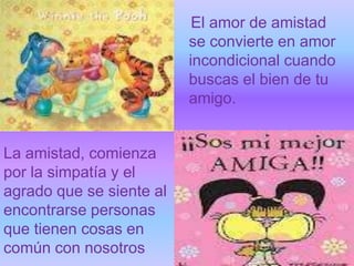 El amor de amistad
                          se convierte en amor
                          incondicional cuando
                          buscas el bien de tu
                          amigo.


La amistad, comienza
por la simpatía y el
agrado que se siente al
encontrarse personas
que tienen cosas en
común con nosotros
 