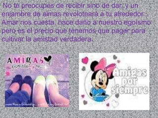 No te preocupes de recibir sino de dar, y un
enjambre de almas revoloteará a tu alrededor...
Amar nos cuesta, hace daño a nuestro egoísmo
pero es el precio que tenemos que pagar para
cultivar la amistad verdadera.
 