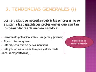 Los servicios que necesitan cubrir las empresas no se
    ajustan a las capacidades profesionales que aportan
    los demandantes de empleo debido a:

o Incremento población activa. (mujeres y jóvenes)
o Avances tecnológicos.                               Necesidad de
                                                     transformación
o Internacionalización de los mercados.

o Integración en la Unión Europea y el mercado

único. (Competitividad).
 
