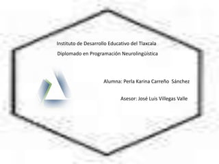 Instituto de Desarrollo Educativo del Tlaxcala
Diplomado en Programación Neurolingüística




                     Alumna: Perla Karina Carreño Sánchez


                             Asesor: José Luis Villegas Valle
 