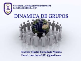 UNIVERSIDAD MARCELINO CHAMPAGNAT
FACULTAD DE EDUCACIÒN



DINAMICA DE GRUPOS




      Profesor Martín Castañeda Murillo
      Email: martincm1021@gmail.com
 