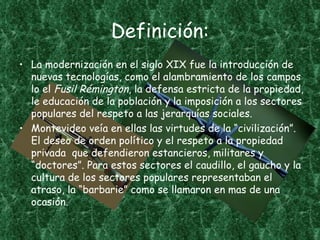 Definición:
• La modernización en el siglo XIX fue la introducción de
  nuevas tecnologías, como el alambramiento de los campos
  lo el Fusil Rémington, la defensa estricta de la propiedad,
  le educación de la población y la imposición a los sectores
  populares del respeto a las jerarquías sociales.
• Montevideo veía en ellas las virtudes de la “civilización”.
  El deseo de orden político y el respeto a la propiedad
  privada que defendieron estancieros, militares y
  “doctores”. Para estos sectores el caudillo, el gaucho y la
  cultura de los sectores populares representaban el
  atraso, la “barbarie” como se llamaron en mas de una
  ocasión.
 