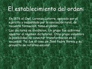 El establecimiento del orden:
• En 1876 el Cnel. Lorenzo Latorre, apoyado por el
  ejercito y respaldado por la asociación rural, de
  reciente formación, tomo el poder.
• Los doctores se dividieron. Un grupo fue acérrimo
  opositor al régimen dictatorial. Otro grupo vislumbro
  la posibilidad de conectar transformación en la
  sociedad. Tal fue el caso de José Pedro Varela y su
  proyecto de reforma escolar.
 