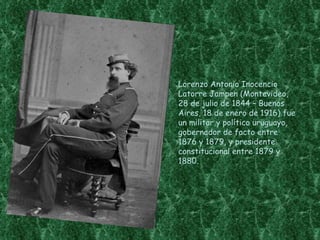 Lorenzo Antonio Inocencio
Latorre Jampen (Montevideo,
28 de julio de 1844 – Buenos
Aires, 18 de enero de 1916) fue
un militar y político uruguayo,
gobernador de facto entre
1876 y 1879, y presidente
constitucional entre 1879 y
1880.
 
