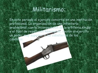 Militarismo:
• En este periodo el ejercito convirtió en una institución
  profesional. La organización de una infantería
  profesional, con la incorporación de la artillería Krupp
  y el fusil de repetición Rémington, dieron al ejercito
  un poder muy superior a las caballerías de los
  caudillos.
 