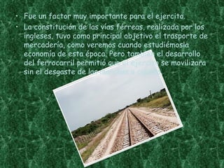 • Fue un factor muy importante para el ejercito.
• La constitución de las vías férreas, realizada por los
  ingleses, tuvo como principal objetivo el trasporte de
  mercadería, como veremos cuando estudiémosla
  economía de esta época. Pero también el desarrollo
  del ferrocarril permitió que el ejercito se movilizara
  sin el desgaste de las marchas a caballo.
 