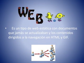 • Es un tipo de web estática con documentos
que jamás se actualizaban y los contenidos
dirigidos a la navegación en HTML y GIF.
 