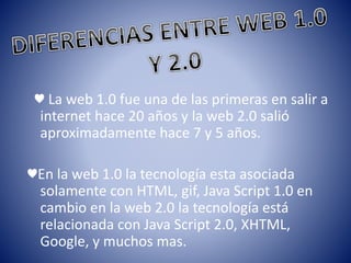 ♥ La web 1.0 fue una de las primeras en salir a
internet hace 20 años y la web 2.0 salió
aproximadamente hace 7 y 5 años.
♥En la web 1.0 la tecnología esta asociada
solamente con HTML, gif, Java Script 1.0 en
cambio en la web 2.0 la tecnología está
relacionada con Java Script 2.0, XHTML,
Google, y muchos mas.
 