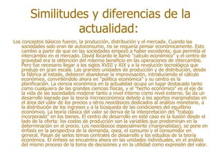 Similitudes y diferencias de la
                 actualidad:
Los conceptos básicos fueron, la producción, distribución y el mercado. Cuando las
    sociedades solo eran de autoconsumo, no se requería pensar económicamente. Esto
    cambio a partir de que en las sociedades empezó a haber excedente, que permitía el
    intercambio en el mercado. David Ricardo le llamó "calculo económico" y el centro de
    gravedad era la obtención del máximo beneficio en las operaciones de intercambio.
    Pero fue necesario llegar a los siglos XVIII y XIX y a la revolución tecnológica que
    produjo en gran escala. Las grandes unidades de producción y de distribución, desde
    la fábrica al estado, debieron abandonar la improvisación, introduciendo el cálculo
    económico, convirtiéndolo ahora en "política económica" y su centro es la
    planificación. La ciencia económica en la actualidad ocupa un lugar destacado tanto
    como cualquiera de las grandes ciencias físicas, y el "hecho económico" es el eje de
    la vida de las sociedades moderar tanto a nivel interno como nivel externo. Se da un
    desarrollo logrado por la teoría microeconómica debido a los aportes marginalistas en
    el área del valor de los precios y otros neoclásicos dedicados al análisis monetario, a
    la distribución de los ingresos y a la búsqueda de las condiciones del equilibrio
    económico. La teoría clásica del valor se deriva de la interpretación del "trabajo
    incorporado" en los bienes. El centro de desarrollo en este caso es la ilusión desde el
    lado de la oferta: los costos de producción son la variables que predominan en la
    determinación en el precio. Los neoclásicos especialmente (marginalistas), se pone en
    énfasis en la perspectiva de la demanda, osea, el consumo y el consumidor en
    general. Pasan de serlos temas centrales de desarrollo y los estudios de la teoría
    económica. El énfasis se encuentra ahora en las unidades individuales, en el análisis
    del mismo proceso de la toma de decisiones y en la utilidad como expresión del valor.
 