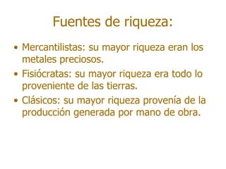 Fuentes de riqueza:
• Mercantilistas: su mayor riqueza eran los
  metales preciosos.
• Fisiócratas: su mayor riqueza era todo lo
  proveniente de las tierras.
• Clásicos: su mayor riqueza provenía de la
  producción generada por mano de obra.
 
