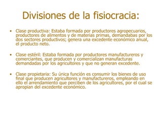 Divisiones de la fisiocracia:
• Clase productiva: Estaba formada por productores agropecuarios,
  productores de alimentos y de materias primas, demandabas por los
  dos sectores productivos; genera una excedente económico anual,
  el producto neto.

• Clase estéril: Estaba formada por productores manufactureros y
  comerciantes, que producen y comercializan manufacturas
  demandadas por los agricultores y que no generan excedente.

• Clase propietaria: Su única función es consumir los bienes de uso
  final que producen agricultores y manufactureros, empleando en
  ello el arrendamiento que perciben de los agricultores, por el cual se
  apropian del excedente económico.
 