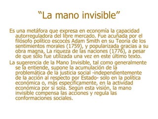 “La mano invisible”
Es una metáfora que expresa en economía la capacidad
  autorreguladora del libre mercado. Fue acuñada por el
  filósofo político escocés Adam Smith en su Teoría de los
  sentimientos morales (1759), y popularizada gracias a su
  obra magna, La riqueza de las naciones (1776), a pesar
  de que sólo fue utilizada una vez en este último texto.
La sugerencia de la Mano Invisible, tal como generalmente
  se la entiende, supone la acumulación de la
  problemática de la justicia social -independientemente
  de la acción al respecto por Estado- solo en la política
  económica o, más específicamente, en la actividad
  económica por sí sola. Según esta visión, la mano
  invisible compensa las acciones y regula las
  conformaciones sociales.
 