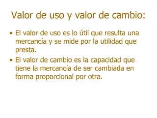 Valor de uso y valor de cambio:
• El valor de uso es lo útil que resulta una
  mercancía y se mide por la utilidad que
  presta.
• El valor de cambio es la capacidad que
  tiene la mercancía de ser cambiada en
  forma proporcional por otra.
 