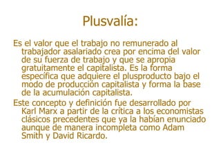 Plusvalía:
Es el valor que el trabajo no remunerado al
  trabajador asalariado crea por encima del valor
  de su fuerza de trabajo y que se apropia
  gratuitamente el capitalista. Es la forma
  específica que adquiere el plusproducto bajo el
  modo de producción capitalista y forma la base
  de la acumulación capitalista.
Este concepto y definición fue desarrollado por
  Karl Marx a partir de la crítica a los economistas
  clásicos precedentes que ya la habían enunciado
  aunque de manera incompleta como Adam
  Smith y David Ricardo.
 